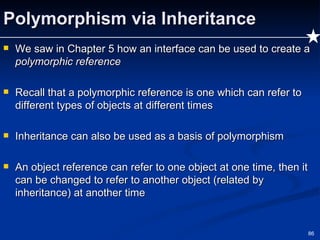 Polymorphism via Inheritance We saw in Chapter 5 how an interface can be used to create a  polymorphic reference Recall that a polymorphic reference is one which can refer to different types of objects at different times Inheritance can also be used as a basis of polymorphism An object reference can refer to one object at one time, then it can be changed to refer to another object (related by inheritance) at another time 