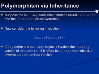 Polymorphism via Inheritance Suppose the  Holiday  class has a method called  celebrate , and the  Christmas  class overrode it Now consider the following invocation: day.celebrate(); If  day  refers to a  Holiday  object, it invokes the  Holiday  version of  celebrate ;  if it refers to a  Christmas  object, it invokes the  Christmas  version 