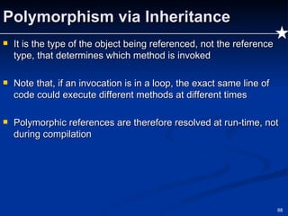 Polymorphism via Inheritance It is the type of the object being referenced, not the reference type, that determines which method is invoked Note that, if an invocation is in a loop, the exact same line of code could execute different methods at different times Polymorphic references are therefore resolved at run-time, not during compilation 