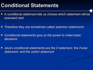 Conditional Statements A  conditional statement  lets us choose which statement will be executed next Therefore they are sometimes called  selection statements Conditional statements give us the power to make basic decisions Java's conditional statements are the  if statement , the  if-else statement , and the  switch statement 