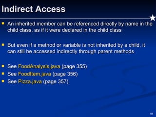 Indirect Access An inherited member can be referenced directly by name in the child class, as if it were declared in the child class But even if a method or variable is not inherited by a child, it can still be accessed indirectly through parent methods See  FoodAnalysis.java   (page 355) See  FoodItem.java   (page 356) See  Pizza.java  (page 357) 