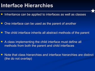 Interface Hierarchies Inheritance can be applied to interfaces as well as classes One interface can be used as the parent of another The child interface inherits all abstract methods of the parent A class implementing the child interface must define all methods from both the parent and child interfaces Note that class hierarchies and interface hierarchies are distinct (the do not overlap) 