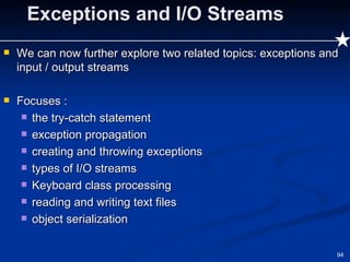 Exceptions and I/O Streams We can now further explore two related topics: exceptions and input / output streams Focuses : the try-catch statement exception propagation creating and throwing exceptions types of I/O streams Keyboard class processing reading and writing text files object serialization 