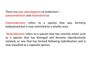 There are two subcategories of endemism – 
paleoendemism and neoendemism. 
Paleoendemism refers to a species that was formerly 
widespread but is now restricted to a smaller area. 
Neoendemism refers to a species that has recently arisen such 
as a species that has diverged and become reproductively 
isolated, or one that has formed following hybridization and is 
now classified as a separate species. 
 