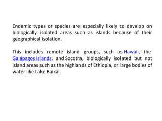 Endemic types or species are especially likely to develop on 
biologically isolated areas such as islands because of their 
geographical isolation. 
This includes remote island groups, such as Hawaii, the 
Galápagos Islands, and Socotra, biologically isolated but not 
island areas such as the highlands of Ethiopia, or large bodies of 
water like Lake Baikal. 
 