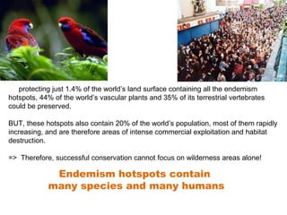 By protecting just 1.4% of the world’s land surface containing all the endemism 
hotspots, 44% of the world’s vascular plants and 35% of its terrestrial vertebrates 
could be preserved. 
BUT, these hotspots also contain 20% of the world’s population, most of them rapidly 
increasing, and are therefore areas of intense commercial exploitation and habitat 
destruction. 
=> Therefore, successful conservation cannot focus on wilderness areas alone! 
Endemism hotspots contain 
many species and many humans 
