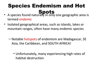 Species Endemism and Hot 
Spots • A species found naturally in only one geographic area is 
termed endemic 
• Isolated geographical areas, such as islands, lakes or 
mountain ranges, often have many endemic species 
– Notable hotspots of endemism are Madagascar, SE 
Asia, the Caribbean, and SOUTH AFRICA! 
• Unfortunately, many experiencing high rates of 
habitat destruction 
 