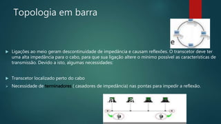Topologia em barra
 Ligações ao meio geram descontinuidade de impedância e causam reflexões. O transcetor deve ter
uma alta impedância para o cabo, para que sua ligação altere o mínimo possível as características de
transmissão. Devido a isto, algumas necessidades:
 Transcetor localizado perto do cabo
 Necessidade de terminadores ( casadores de impedância) nas pontas para impedir a reflexão.
 