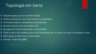 Topologia em barra
 Estações ligadas por um caminho fechado.
 Pode ser birecional, mas é mais comum o unidirecional.
 O controle pode ser centralizado ou distribuindo.
 O sinal sai de um nó e circula pelo anel.
 Em cada nó o sinal é regenerado e retransmitido.
 Cada nó tem o seu endereço que ao ser reconhecido por um outro nó, aceita a mensagem e trata.
 Interrupção no anel corta a comunicação.
 Exemplo: Token Ring (IBM)
 
