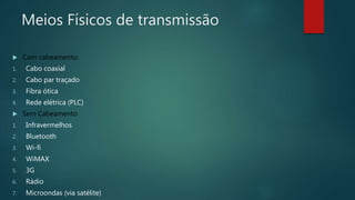 Meios Físicos de transmissão
 Com cabeamento:
1. Cabo coaxial
2. Cabo par traçado
3. Fibra ótica
4. Rede elétrica (PLC)
 Sem Cabeamento
1. Infravermelhos
2. Bluetooth
3. Wi-fi
4. WiMAX
5. 3G
6. Rádio
7. Microondas (via satélite)
 