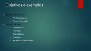 Objetivos e exemplos
 Objetivos de uma rede:
• Partilhar recursos
• Trocar informação
 Exemplos de redes:
• Telefone fixo
• Telemóvel
• Radiodifusão
• Televisão
• Redes de computadores
 