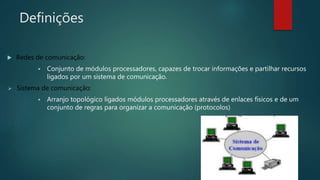 Definições
 Redes de comunicação:
 Conjunto de módulos processadores, capazes de trocar informações e partilhar recursos
ligados por um sistema de comunicação.
 Sistema de comunicação:
 Arranjo topológico ligados módulos processadores através de enlaces físicos e de um
conjunto de regras para organizar a comunicação (protocolos)
 