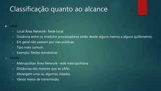 Classificação quanto ao alcance
 LANs:
• Local Área Network- Rede local
• Distância entre os módulos processadores estão desde alguns metros a alguns quilômetros.
• Em geral não passam por vias públicas.
• Tipo mais comum.
• Exemplo: Redes domésticas
 MANs:
• Metropolitan Área Network- rede metropolitana
• Distâncias são maiores que as LANs.
• Abrangem uma ou algumas cidades.
• Vários meios de transmissão.
 