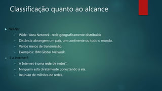 Classificação quanto ao alcance
 WANs:
• Wide- Área Network- rede geograficamente distribuída
• Distância abrangem um país, um continente ou todo o mundo.
• Vários meios de transmissão.
• Exemplos: IBM Global Network.
 E a Internet?:
• A Internet é uma rede de redes”.
• Ninguém está diretamente conectando á ela.
• Reunião de milhões de redes.
 