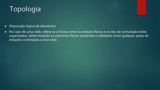 Topologia
 Disposição lógica de elementos.
 No caso de uma rede, refere-se á forma como os enlaces físicos e os nós de comutação estão
organizados, determinando os caminhos físicos existentes e utilizáveis entre qualquer pares de
estações conectadas a essa rede.
 