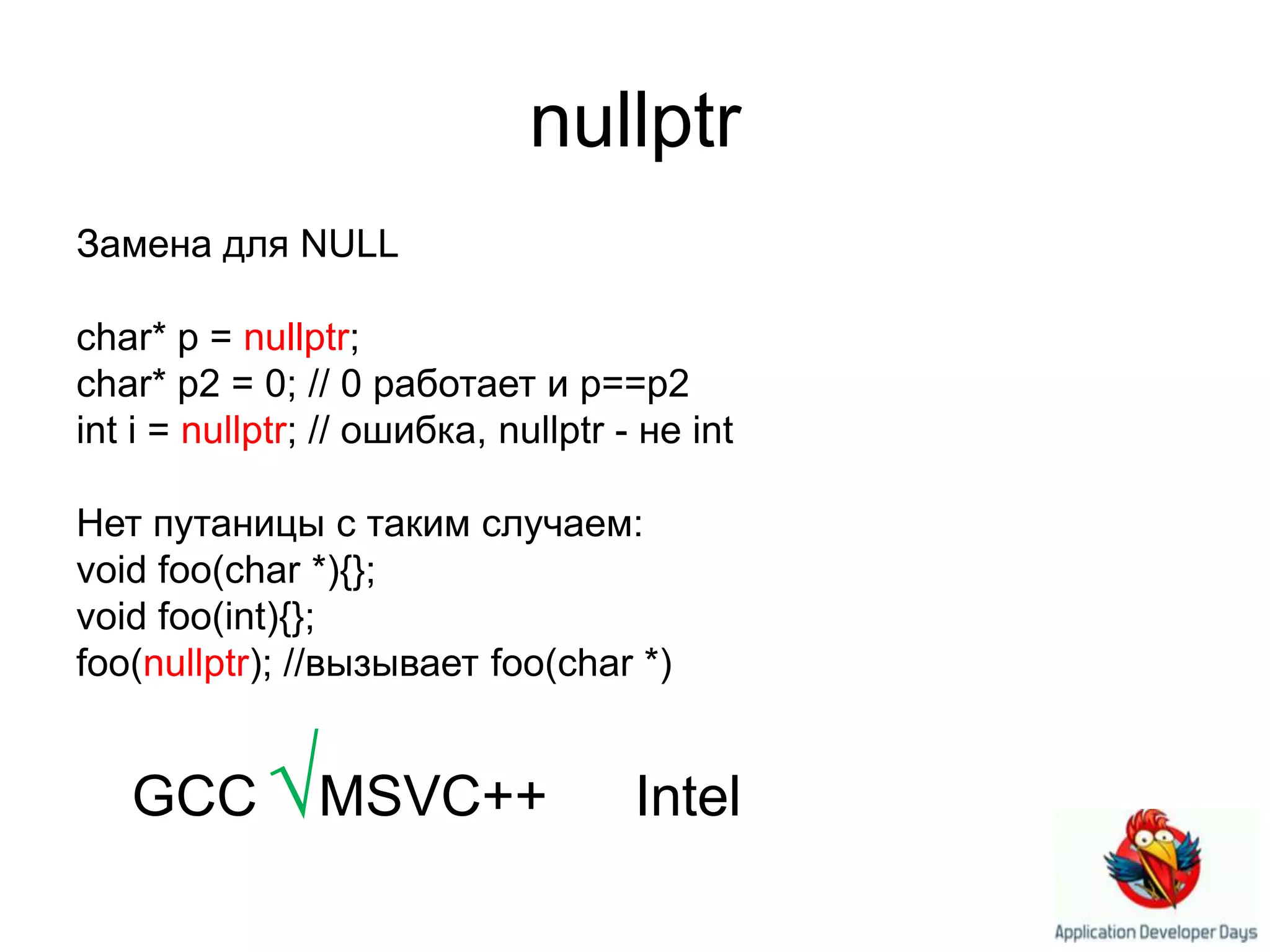 nullptrЗамена для NULLchar* p = nullptr; char* p2 = 0; // 0 работает и p==p2 int i = nullptr; // ошибка,nullptr - неint Нет путаницы с таким случаем:void foo(char *){}; void foo(int){};foo(nullptr); //вызывает foo(char *)×GCC√MSVC++ ×Intel