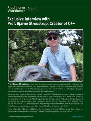 Practitioner                   Debasish Jana

             Workbench                      Editor, CSI Communications




             Exclusive Interview with
             Prof. Bjarne Stroustrup, Creator of C++




              Prof. Bjarne Stroustrup is the creator of the most popular programming language, C++. He is the living
              legend, he is the maestro. His book “The C++ Programming Language” is the most widely read book of its kind
              and has been translated into 19 different languages around the world. In addition to his ﬁve books, Stroustrup
              has published more than a hundred of academic and popular papers.
              Bjarne was born in Aarhus, Denmark in 1950. He received his Candidatus Scientiarum (Master’s degree) in
              Mathematics and Computer Science from the University of Aarhus, Denmark in 1975. He obtained his Ph.D. in
              Computer Science from University of Cambridge, England in 1979 for work on the design of distributed systems.
              He designed and implemented C++ while a researcher in AT&T Bell Lab’s Computer Science Research Center
              and was the head of AT&T Lab’s Large-scale Programming Research department, from its creation until late
              2002. Stroustrup was elected member of the National Academy of Engineering in 2004.
              He is a Fellow of the ACM and an IEEE Fellow. He currently works at Texas A&M University, United States, as a
              Distinguished Professor where he holds the College of Engineering Chair in Computer Science.


              CSI Communications | August 2011 | 22                                                        www.csi-india.org



CSIC August 2011.indd 22                                                                                                 8/6/2011 12:45:45 PM
 