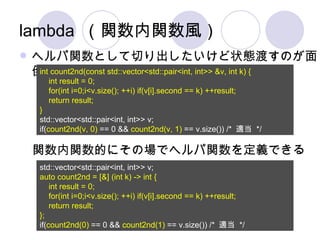 lambda （関数内関数風） ヘルパ関数として切り出したいけど状態渡すのが面倒 int count2nd(const std::vector<std::pair<int, int>> &v, int k) { int result = 0; for(int i=0;i<v.size(); ++i) if(v[i].second == k) ++result; return result; } std::vector<std::pair<int, int>> v; if( count2nd(v, 0)  == 0 &&  count2nd(v, 1)  == v.size()) /*  適当  */ std::vector<std::pair<int, int>> v; auto count2nd = [&] (int k) -> int { int result = 0; for(int i=0;i<v.size(); ++i) if(v[i].second == k) ++result; return result; }; if( count2nd(0)  == 0 &&  count2nd(1)  == v.size()) /*  適当  */ 関数内関数的にその場でヘルパ関数を定義できる 