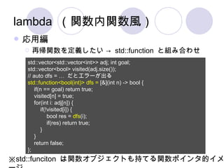 lambda （関数内関数風） 応用編 再帰関数を定義したい ->  std::function  と組み合わせ std::vector<std::vector<int>> adj; int goal; std::vector<bool> visited(adj.size()); // auto dfs = …  だとエラーが出る std::function<bool(int)> dfs =  [&](int n) -> bool { if(n == goal) return true; visited[n] = true; for(int i: adj[n]) { if(!visited[i]) { bool res =  dfs (i); if(res) return true; } } return false; };  ※ std::funciton  は関数オブジェクトも持てる関数ポインタ的イメージ 