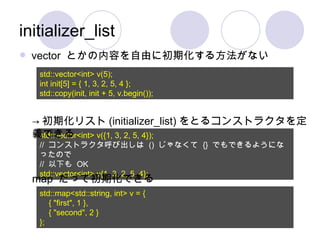 initializer_list vector  とかの内容を自由に初期化する方法がない std::vector<int> v(5); int init[5] = { 1, 3, 2, 5, 4 }; std::copy(init, init + 5, v.begin()); std::vector<int> v({1, 3, 2, 5, 4}); //  コンストラクタ呼び出しは  ()  じゃなくて  {}  でもできるようになったので //  以下も  OK std::vector<int> v{1, 3, 2, 5, 4}; -> 初期化リスト (initializer_list) をとるコンストラクタを定義できる map  だって初期化できる std::map<std::string, int> v = { { "first", 1 }, { "second", 2 } }; 