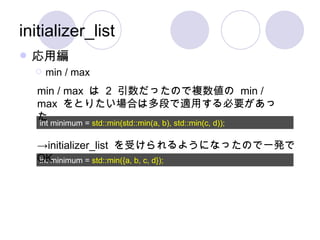 initializer_list 応用編 min / max int minimum =  std::min(std::min(a, b), std::min(c, d)); int minimum =  std::min({a, b, c, d}); min / max  は  2  引数だったので複数値の  min / max  をとりたい場合は多段で適用する必要があった -> initializer_list  を受けられるようになったので一発で  OK 