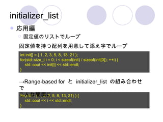 initializer_list 応用編 固定値のリストでループ int init[] = { 1, 2, 3, 5, 8, 13, 21 }; for(std::size_t i = 0; i < sizeof(init) / sizeof(init[0]); ++i) { std::cout << init[i] << std::endl; } for(int i : { 1, 2, 3, 5, 8, 13, 21} ) { std::cout << i << std::endl; } 固定値を持つ配列を用意して添え字でループ -> Range-based for  と  initializer_list  の組み合わせで こんな簡潔に 