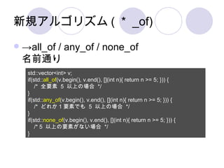 新規アルゴリズム(＊_of) -> all_of / any_of / none_of 名前通り std::vector<int> v; if(std:: all_of (v.begin(), v.end(), [](int n){ return n >= 5; })) { /*  全要素  5  以上の場合  */ } if(std:: any_of (v.begin(), v.end(), [](int n){ return n >= 5; })) { /*  どれか 1 要素でも  5  以上の場合  */ } if(std:: none_of (v.begin(), v.end(), [](int n){ return n >= 5; })) { /* 5  以上の要素がない場合  */ } 