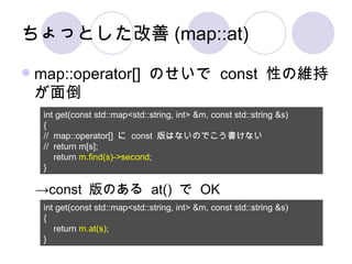 ちょっとした改善 (map::at) map::operator[]  のせいで  const  性の維持が面倒 int get(const std::map<std::string, int> &m, const std::string &s) { //  map::operator[]  に  const  版はないのでこう書けない //  return m[s]; return  m.find(s)->second ; } int get(const std::map<std::string, int> &m, const std::string &s) { return  m.at(s) ; } -> const  版のある  at()  で  OK 