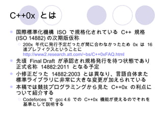 C++0x とは 国際標準化機構  ISO  で規格化されている  C++  規格 (ISO 14882) の次期版仮称 200x  年代に発行予定だったが間に合わなかったため  0x  は  16  進プレフィクスということに http://www2.research.att.com/~bs/C++0xFAQ.html 先頃  Final Draft  が承認され規格発行を待つ状態であり正式名称  14882:2011  となる予定 小修正だった  14882:2003  とは異なり、言語自体また標準ライブラリに非常に大きな変更が加えられている 本稿では競技プログラミングから見た  C++0x  の利点について紹介する Codeforces  で  gcc 4.6  での  C++0x  機能が使えるのでそれを基準として説明する 