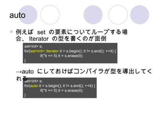 auto 例えば  set  の要素についてループする場合、 Iterator  の型を書くのが面倒 set<int> s; for( set<int>::iterator  it = s.begin(); it != s.end(); ++it) { if(*it == 5) it = s.erase(it); } set<int> s; for( auto  it = s.begin(); it != s.end(); ++it) { if(*it == 5) it = s.erase(it); } -> auto  にしておけばコンパイラが型を導出してくれる 