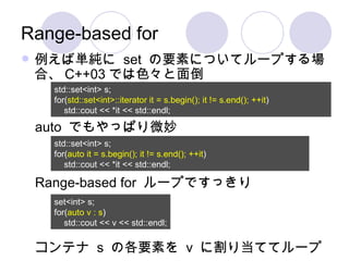 Range-based for 例えば単純に  set  の要素についてループする場合、 C++03 では色々と面倒 Range-based for  ループですっきり コンテナ  s  の各要素を  v  に割り当ててループ std::set<int> s; for( std::set<int>::iterator it = s.begin(); it != s.end(); ++it ) std::cout << *it << std::endl; std::set<int> s; for( auto   it = s.begin(); it != s.end(); ++it ) std::cout << *it << std::endl; auto  でもやっぱり微妙 set<int> s; for( auto   v : s ) std::cout << v << std::endl; 