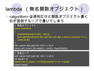 lambda （無名関数オブジェクト） <algorithm> は便利だけど関数オブジェクト書くのが面倒でループで書いてしまう //  関数オブジェクト struct check2nd { check2nd(const int &n) : n(n) {} bool operator()(const std::pair<int, int> &p) { return p.second == n; } const int &n; }; std::vector<std::pair<int, int>> v; int k; return std::count_if(v.begin(), v.end(), check2nd(k)); //  自前ループ std::vector<std::pair<int, int>> v; int k; int result = 0; for(int i=0;i<v.size(); ++i) if(v[i].second == k) ++result; return result; 