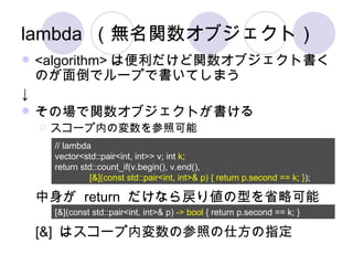 lambda （無名関数オブジェクト） <algorithm> は便利だけど関数オブジェクト書くのが面倒でループで書いてしまう ↓ その場で関数オブジェクトが書ける スコープ内の変数を参照可能 // lambda vector<std::pair<int, int>> v; int  k ; return std::count_if(v.begin(), v.end(), [&](const std::pair<int, int>& p) { return p.second == k; } ); 中身が  return  だけなら戻り値の型を省略可能 [&](const std::pair<int, int>& p)  -> bool  { return p.second == k; } [&]  はスコープ内変数の参照の仕方の指定 