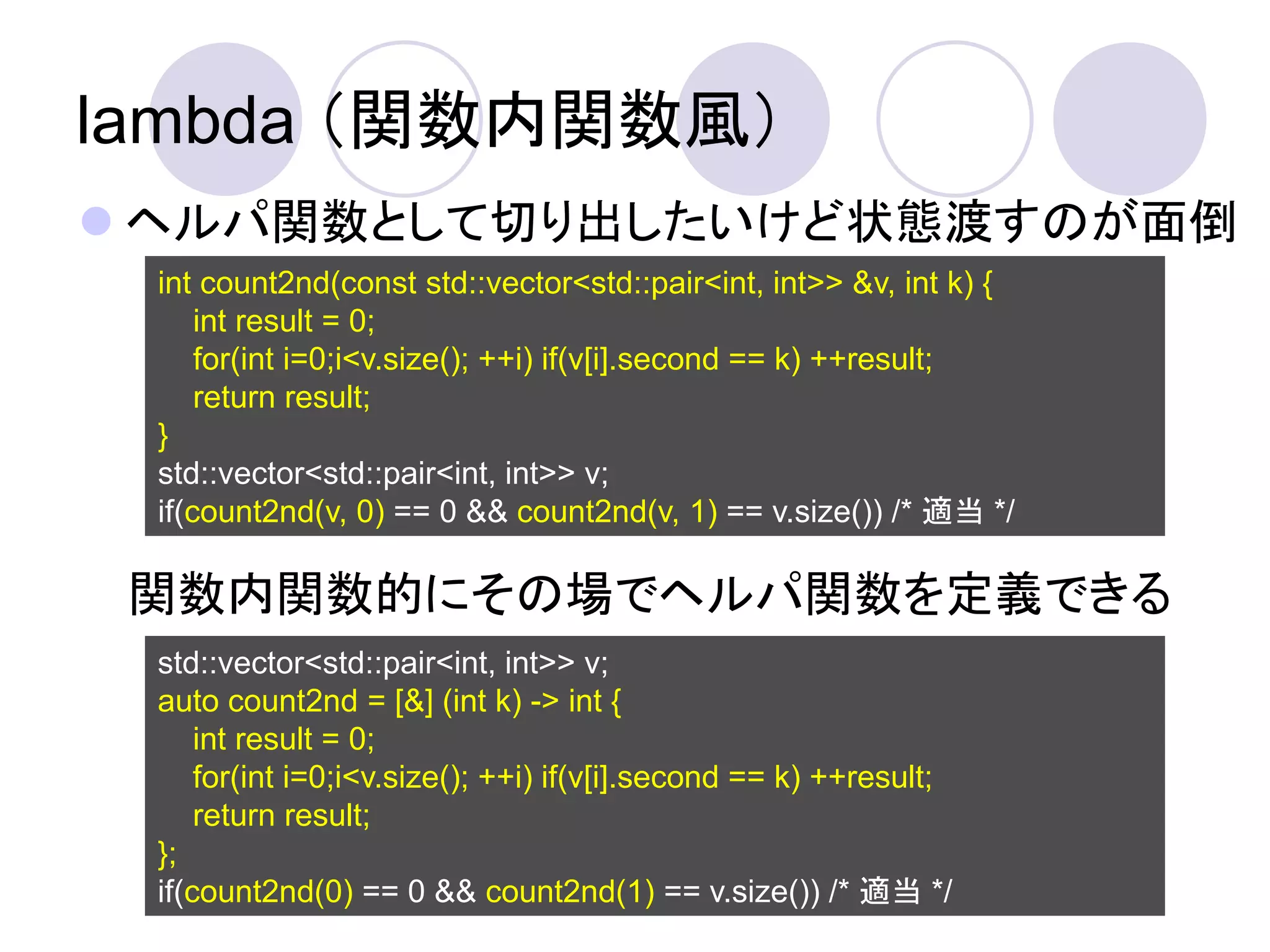 lambda （関数内関数風）
 ヘルパ関数として切り出したいけど状態渡すのが面倒
 int count2nd(const std::vector<std::pair<int, int>> &v, int k) {
     int result = 0;
     for(int i=0;i<v.size(); ++i) if(v[i].second == k) ++result;
     return result;
 }
 std::vector<std::pair<int, int>> v;
 if(count2nd(v, 0) == 0 && count2nd(v, 1) == v.size()) /* 適当 */

 関数内関数的にその場でヘルパ関数を定義できる
 std::vector<std::pair<int, int>> v;
 auto count2nd = [&] (int k) -> int {
     int result = 0;
     for(int i=0;i<v.size(); ++i) if(v[i].second == k) ++result;
     return result;
 };
 if(count2nd(0) == 0 && count2nd(1) == v.size()) /* 適当 */
 
