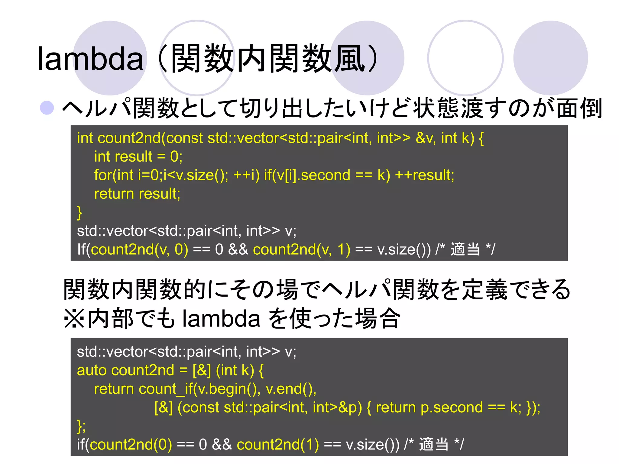 lambda （関数内関数風）
 ヘルパ関数として切り出したいけど状態渡すのが面倒
 int count2nd(const std::vector<std::pair<int, int>> &v, int k) {
    int result = 0;
    for(int i=0;i<v.size(); ++i) if(v[i].second == k) ++result;
    return result;
 }
 std::vector<std::pair<int, int>> v;
 If(count2nd(v, 0) == 0 && count2nd(v, 1) == v.size()) /* 適当 */

 関数内関数的にその場でヘルパ関数を定義できる
 ※内部でも lambda を使った場合
 std::vector<std::pair<int, int>> v;
 auto count2nd = [&] (int k) {
     return count_if(v.begin(), v.end(),
              [&] (const std::pair<int, int>&p) { return p.second == k; });
 };
 if(count2nd(0) == 0 && count2nd(1) == v.size()) /* 適当 */
 
