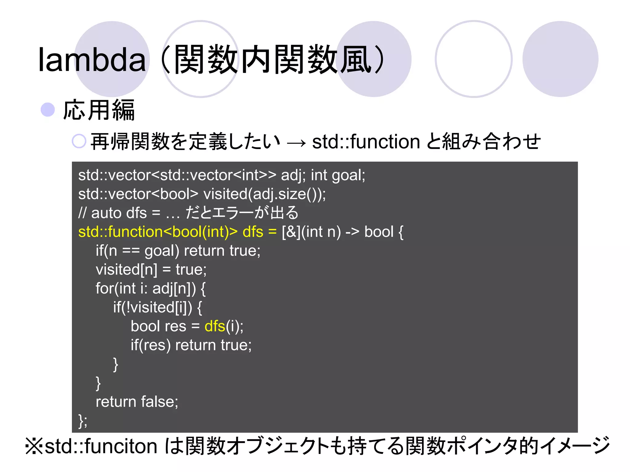 lambda （関数内関数風）
 応用編
   再帰関数を定義したい → std::function と組み合わせ
   std::vector<std::vector<int>> adj; int goal;
   std::vector<bool> visited(adj.size());
   // auto dfs = … だとエラーが出る
   std::function<bool(int)> dfs = [&](int n) -> bool {
       if(n == goal) return true;
       visited[n] = true;
       for(int i: adj[n]) {
          if(!visited[i]) {
              bool res = dfs(i);
              if(res) return true;
          }
       }
       return false;
   };
※std::funciton は関数オブジェクトも持てる関数ポインタ的イメージ
 