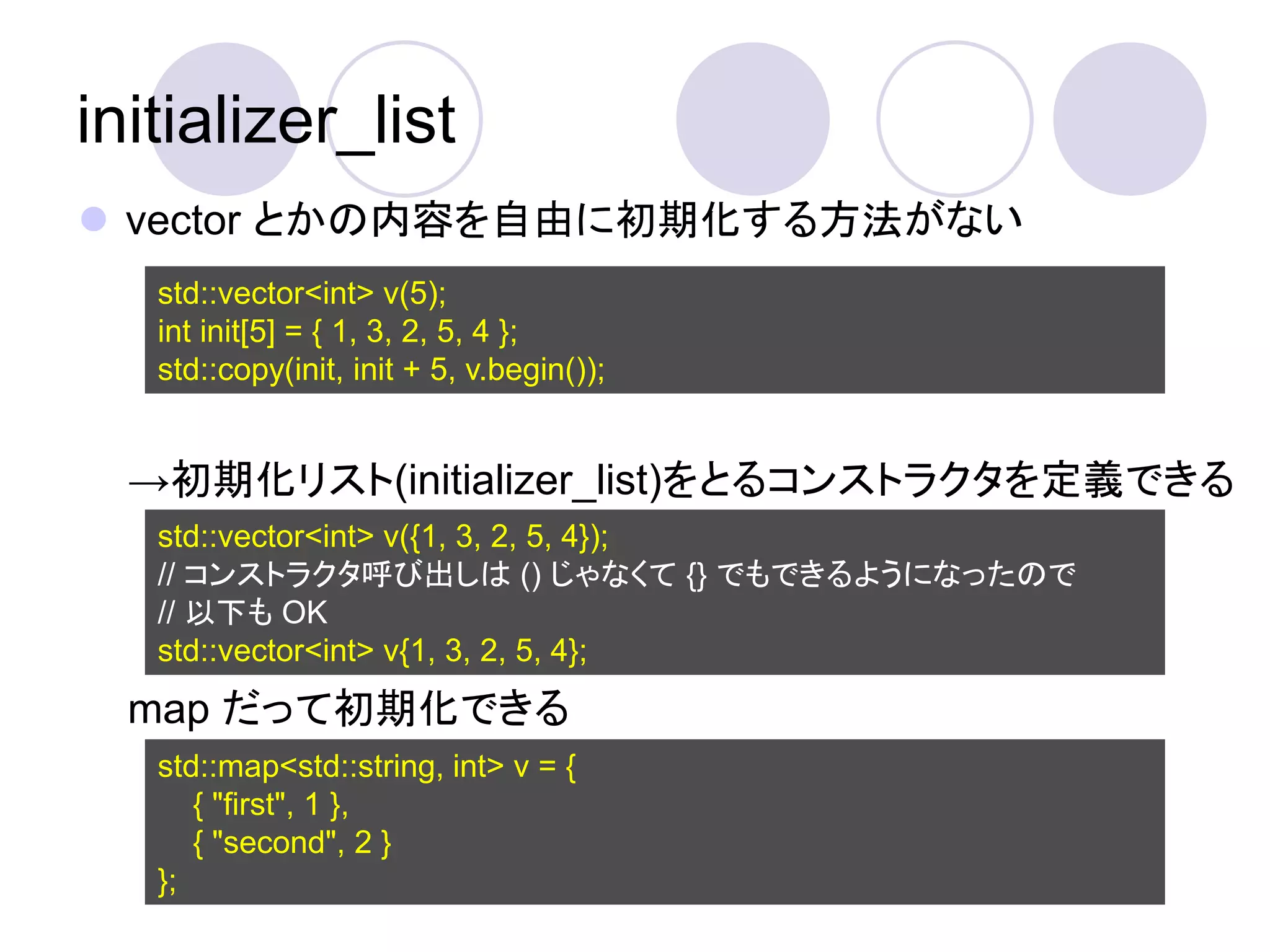 initializer_list
 vector とかの内容を自由に初期化する方法がない
   std::vector<int> v(5);
   int init[5] = { 1, 3, 2, 5, 4 };
   std::copy(init, init + 5, v.begin());


  →初期化リスト(initializer_list)をとるコンストラクタを定義できる
   std::vector<int> v({1, 3, 2, 5, 4});
   // コンストラクタ呼び出しは () じゃなくて {} でもできるようになったので
   // 以下も OK
   std::vector<int> v{1, 3, 2, 5, 4};
  map だって初期化できる
   std::map<std::string, int> v = {
      { "first", 1 },
      { "second", 2 }
   };
 