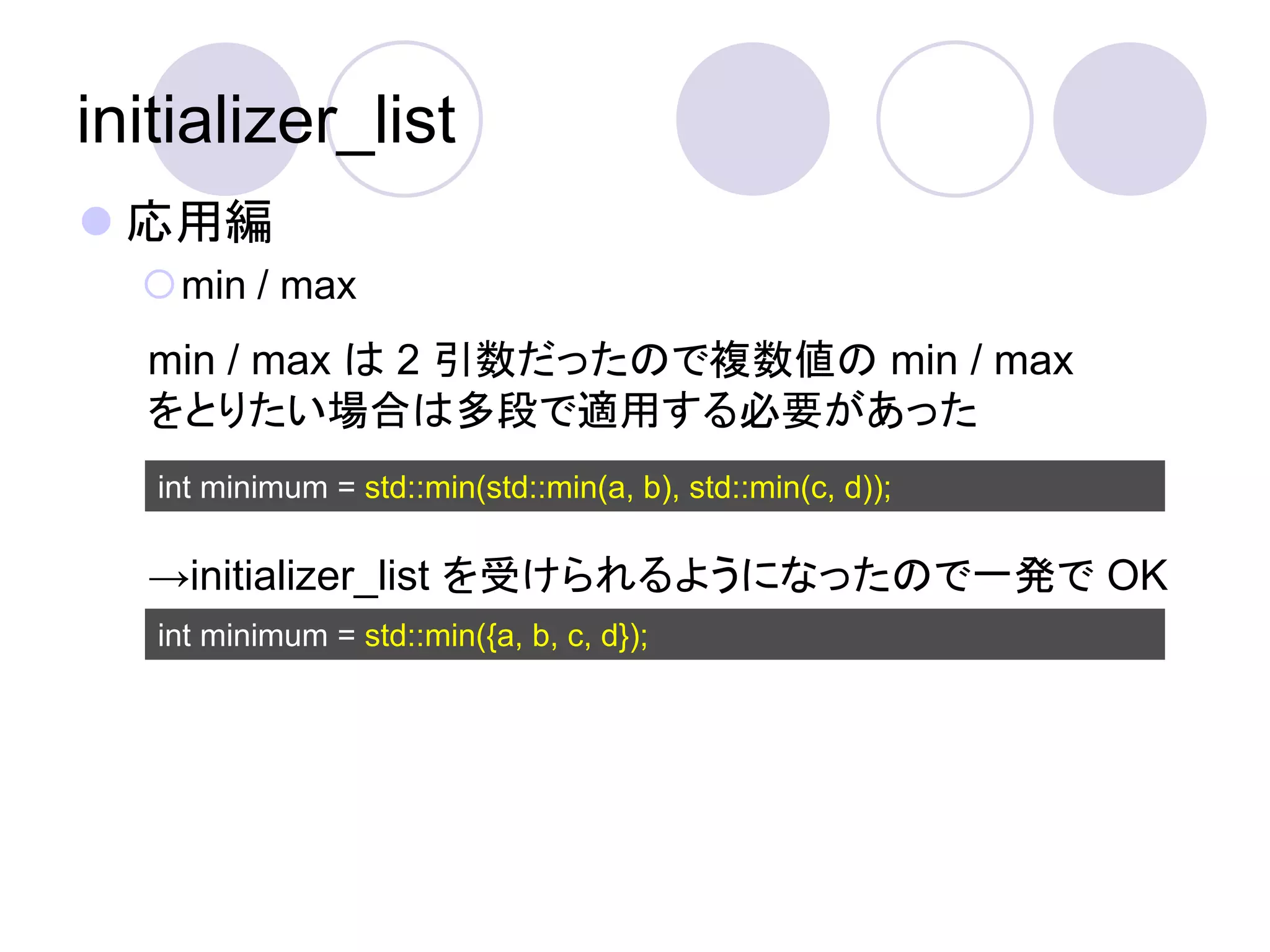 initializer_list
 応用編
  min / max
   min / max は 2 引数だったので複数値の min / max
   をとりたい場合は多段で適用する必要があった
   int minimum = std::min(std::min(a, b), std::min(c, d));

   →initializer_list を受けられるようになったので一発で OK
   int minimum = std::min({a, b, c, d});
 