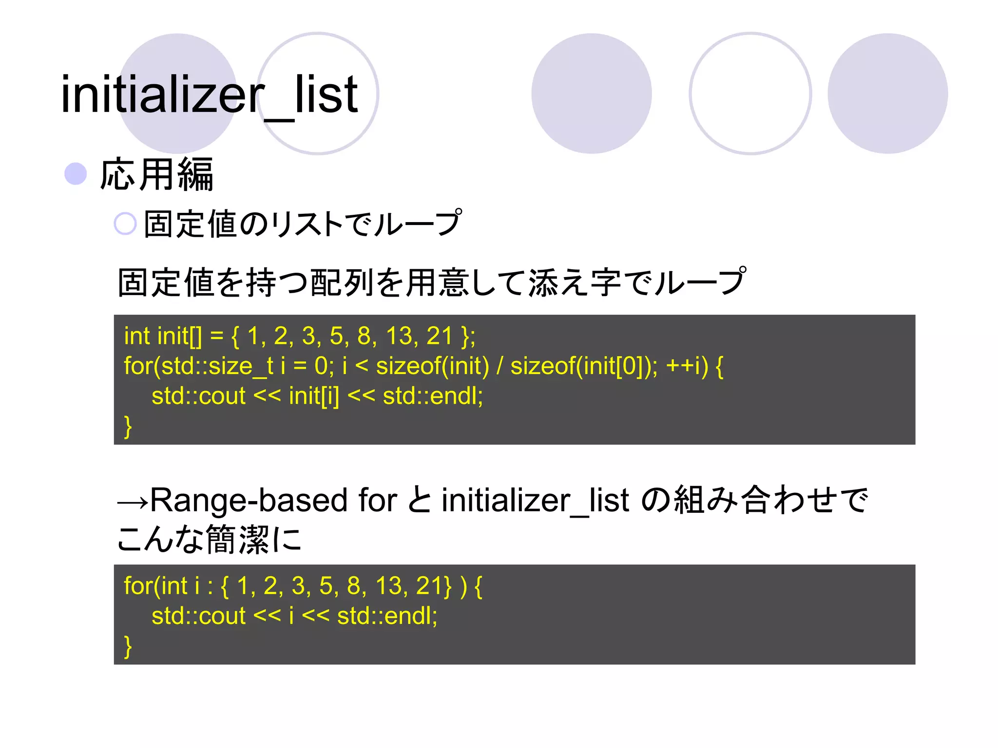 initializer_list
 応用編
  固定値のリストでループ
   固定値を持つ配列を用意して添え字でループ
   int init[] = { 1, 2, 3, 5, 8, 13, 21 };
   for(std::size_t i = 0; i < sizeof(init) / sizeof(init[0]); ++i) {
      std::cout << init[i] << std::endl;
   }


   →Range-based for と initializer_list の組み合わせで
   こんな簡潔に
   for(int i : { 1, 2, 3, 5, 8, 13, 21} ) {
      std::cout << i << std::endl;
   }
 
