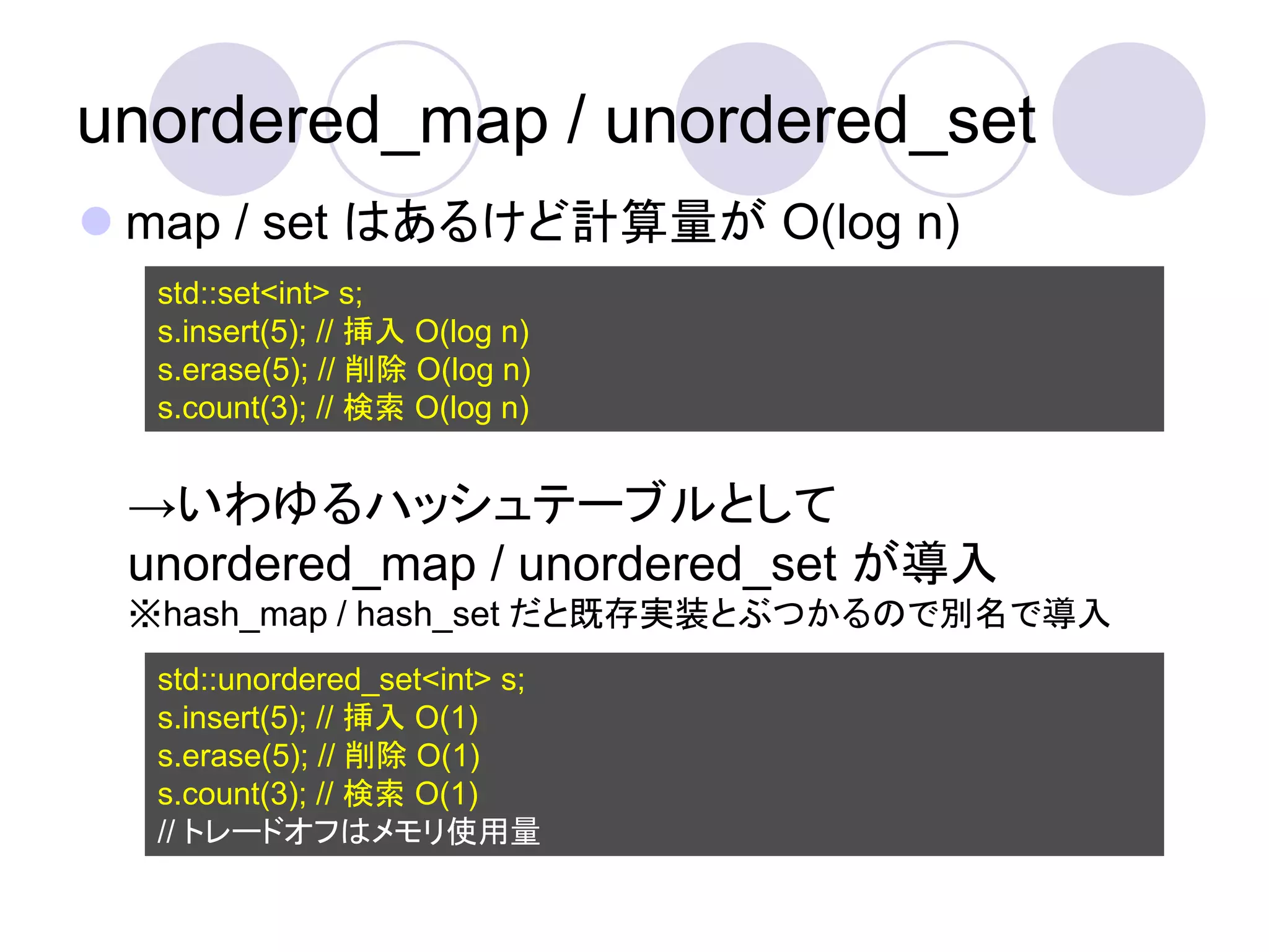 unordered_map / unordered_set
 map / set はあるけど計算量が O(log n)
  std::set<int> s;
  s.insert(5); // 挿入 O(log n)
  s.erase(5); // 削除 O(log n)
  s.count(3); // 検索 O(log n)


 →いわゆるハッシュテーブルとして
 unordered_map / unordered_set が導入
 ※hash_map / hash_set だと既存実装とぶつかるので別名で導入
  std::unordered_set<int> s;
  s.insert(5); // 挿入 O(1)
  s.erase(5); // 削除 O(1)
  s.count(3); // 検索 O(1)
  // トレードオフはメモリ使用量
 