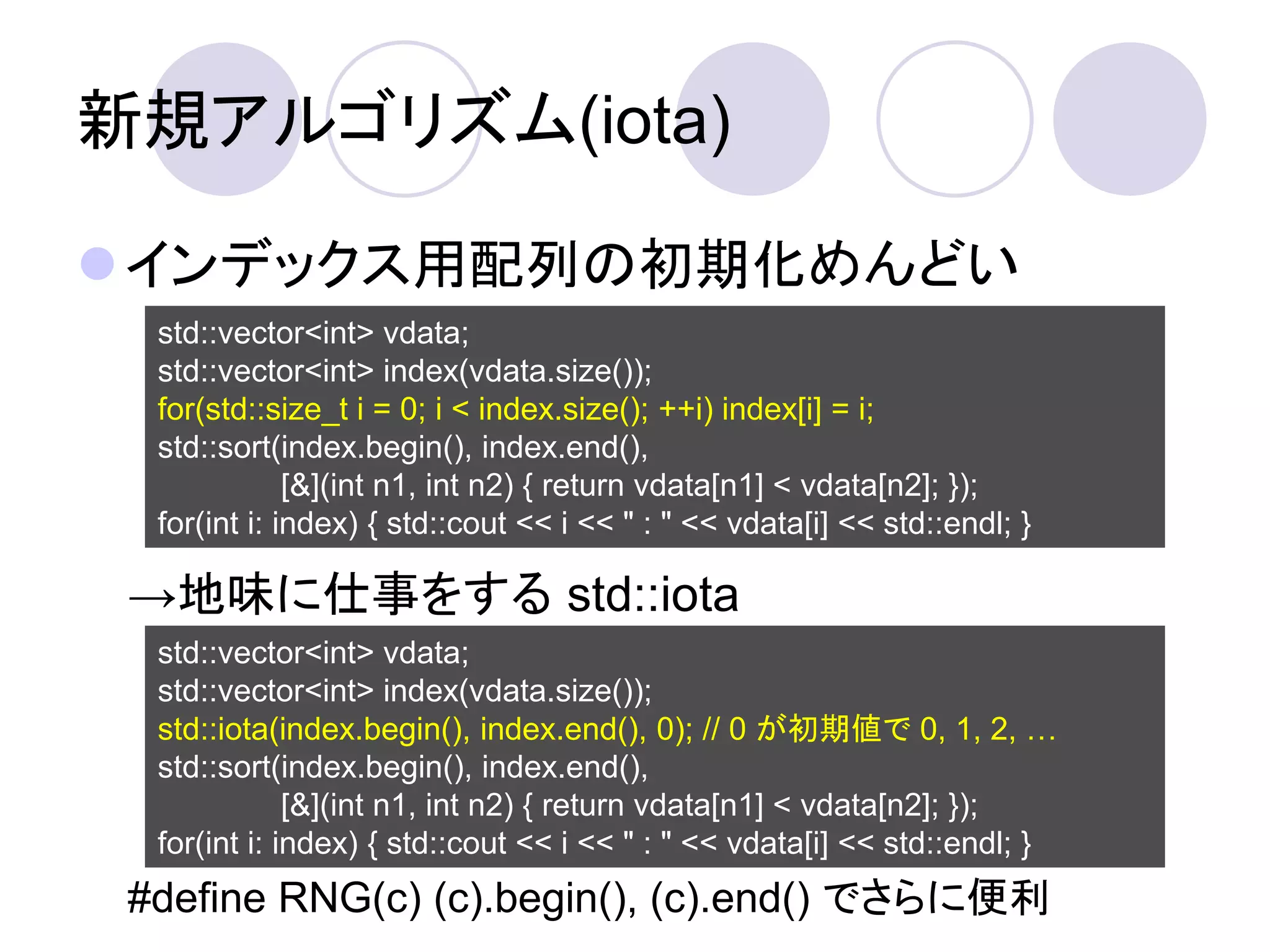 新規アルゴリズム(iota)

インデックス用配列の初期化めんどい
  std::vector<int> vdata;
  std::vector<int> index(vdata.size());
  for(std::size_t i = 0; i < index.size(); ++i) index[i] = i;
  std::sort(index.begin(), index.end(),
              [&](int n1, int n2) { return vdata[n1] < vdata[n2]; });
  for(int i: index) { std::cout << i << " : " << vdata[i] << std::endl; }

 →地味に仕事をする std::iota
  std::vector<int> vdata;
  std::vector<int> index(vdata.size());
  std::iota(index.begin(), index.end(), 0); // 0 が初期値で 0, 1, 2, …
  std::sort(index.begin(), index.end(),
              [&](int n1, int n2) { return vdata[n1] < vdata[n2]; });
  for(int i: index) { std::cout << i << " : " << vdata[i] << std::endl; }
 #define RNG(c) (c).begin(), (c).end() でさらに便利
 