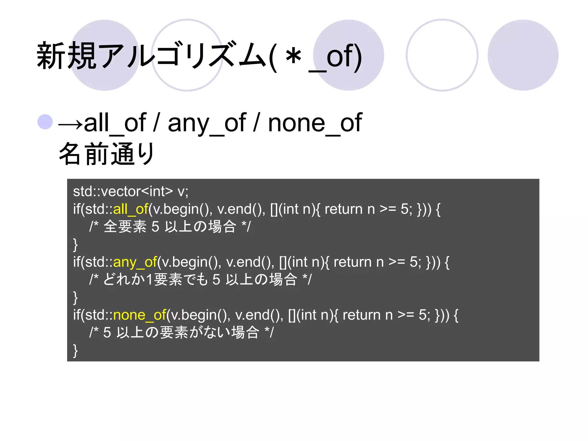 新規アルゴリズム(＊_of)

→all_of / any_of / none_of
 名前通り
   std::vector<int> v;
   if(std::all_of(v.begin(), v.end(), [](int n){ return n >= 5; })) {
       /* 全要素 5 以上の場合 */
   }
   if(std::any_of(v.begin(), v.end(), [](int n){ return n >= 5; })) {
       /* どれか1要素でも 5 以上の場合 */
   }
   if(std::none_of(v.begin(), v.end(), [](int n){ return n >= 5; })) {
       /* 5 以上の要素がない場合 */
   }
 