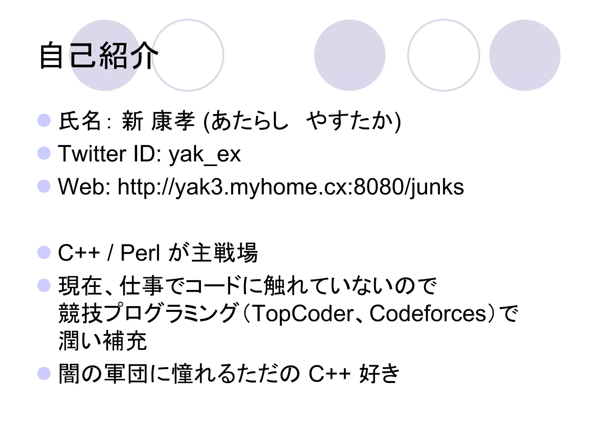 自己紹介
 氏名： 新 康孝 (あたらし やすたか)
 Twitter ID: yak_ex
 Web: http://yak3.myhome.cx:8080/junks

 C++ / Perl が主戦場
 現在、仕事でコードに触れていないので
  競技プログラミング（TopCoder、Codeforces）で
  潤い補充
 闇の軍団に憧れるただの C++ 好き
 
