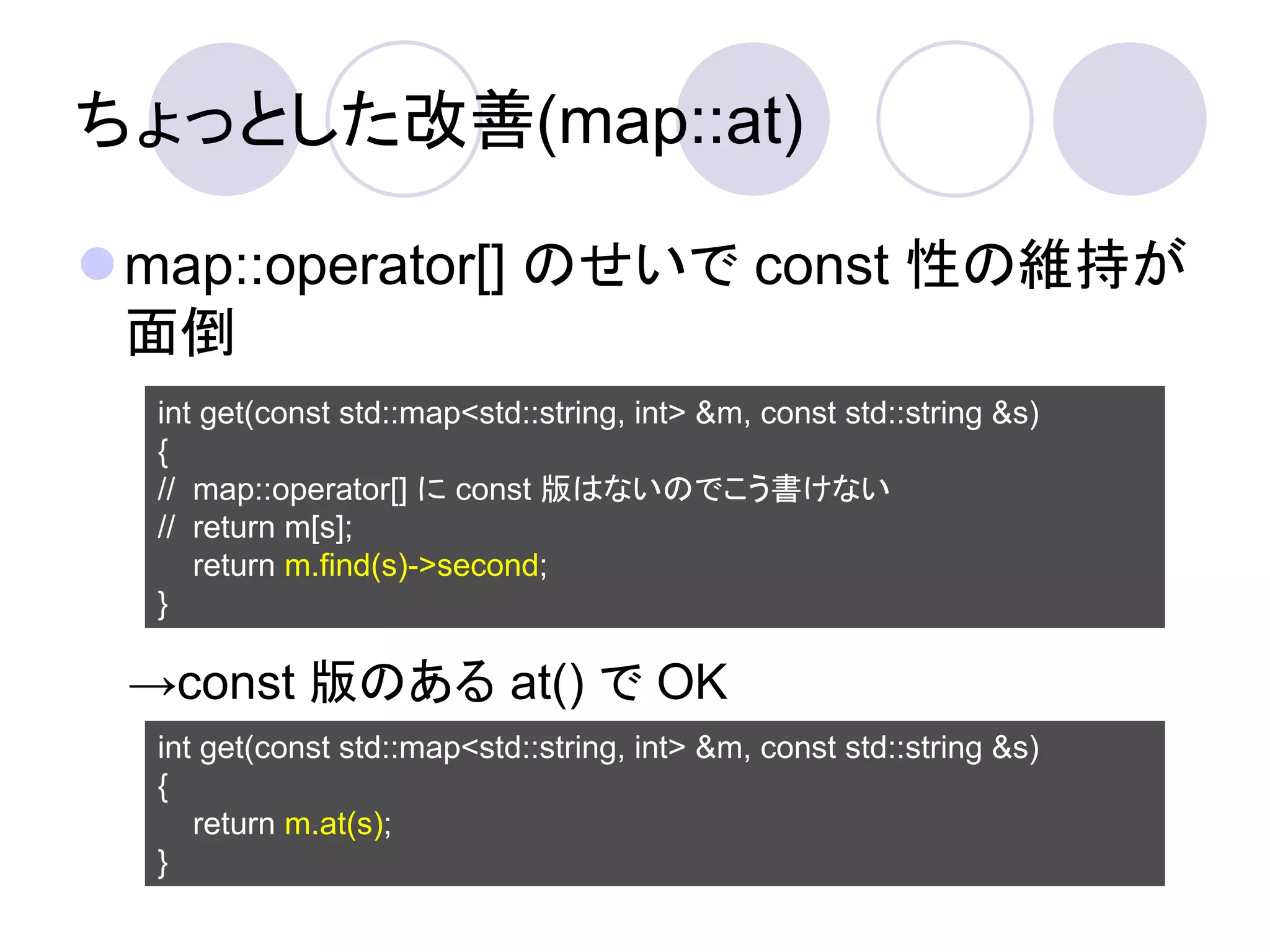 ちょっとした改善(map::at)

map::operator[] のせいで const 性の維持が
 面倒
  int get(const std::map<std::string, int> &m, const std::string &s)
  {
  // map::operator[] に const 版はないのでこう書けない
  // return m[s];
     return m.find(s)->second;
  }

 →const 版のある at() で OK
  int get(const std::map<std::string, int> &m, const std::string &s)
  {
     return m.at(s);
  }
 