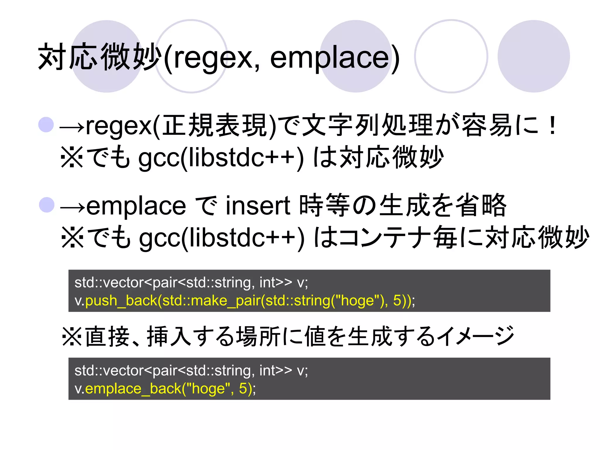 対応微妙(regex, emplace)

→regex(正規表現)で文字列処理が容易に！
 ※でも gcc(libstdc++) は対応微妙
→emplace で insert 時等の生成を省略
 ※でも gcc(libstdc++) はコンテナ毎に対応微妙
  std::vector<pair<std::string, int>> v;
  v.push_back(std::make_pair(std::string("hoge"), 5));

 ※直接、挿入する場所に値を生成するイメージ
  std::vector<pair<std::string, int>> v;
  v.emplace_back("hoge", 5);
 