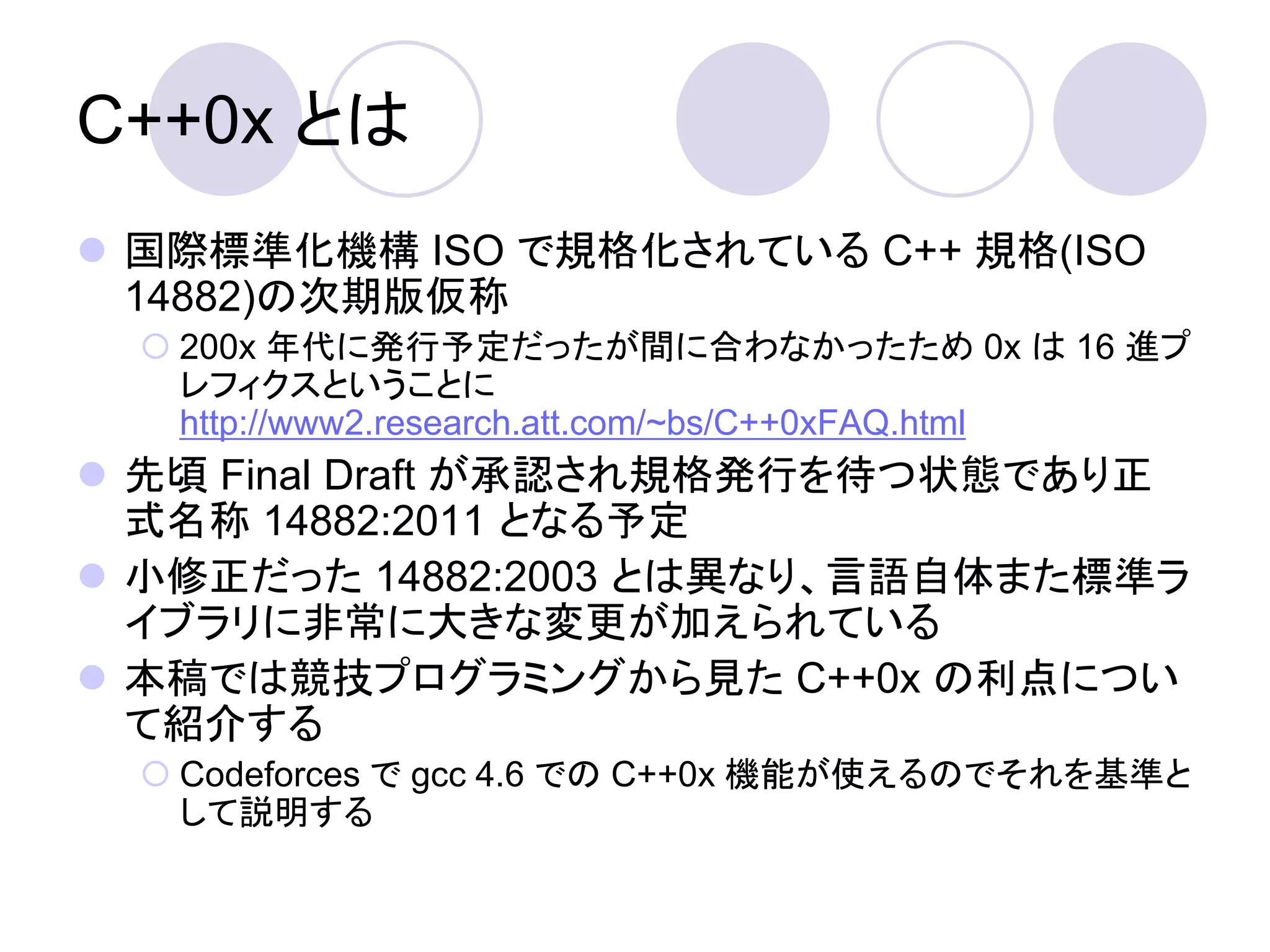 C++0x とは
 国際標準化機構 ISO で規格化されている C++ 規格(ISO
  14882)の次期版仮称
   200x 年代に発行予定だったが間に合わなかったため 0x は 16 進プ
    レフィクスということに
    http://www2.research.att.com/~bs/C++0xFAQ.html
 先頃 Final Draft が承認され規格発行を待つ状態であり正
  式名称 14882:2011 となる予定
 小修正だった 14882:2003 とは異なり、言語自体また標準ラ
  イブラリに非常に大きな変更が加えられている
 本稿では競技プログラミングから見た C++0x の利点につい
  て紹介する
   Codeforces で gcc 4.6 での C++0x 機能が使えるのでそれを基準と
    して説明する
 