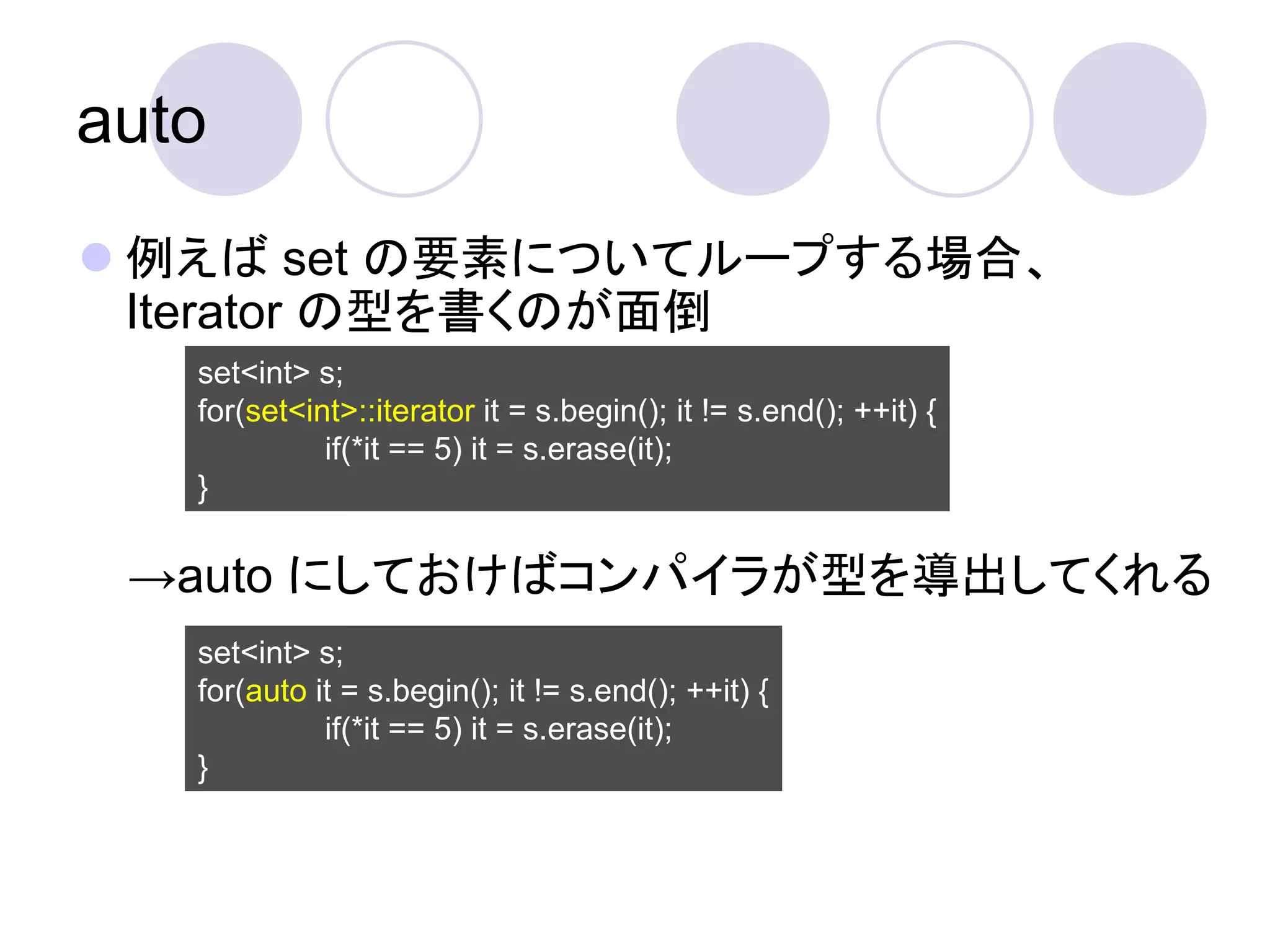 auto
 例えば set の要素についてループする場合、
  Iterator の型を書くのが面倒
   set<int> s;
   for(set<int>::iterator it = s.begin(); it != s.end(); ++it) {
             if(*it == 5) it = s.erase(it);
   }

 →auto にしておけばコンパイラが型を導出してくれる
   set<int> s;
   for(auto it = s.begin(); it != s.end(); ++it) {
             if(*it == 5) it = s.erase(it);
   }
 