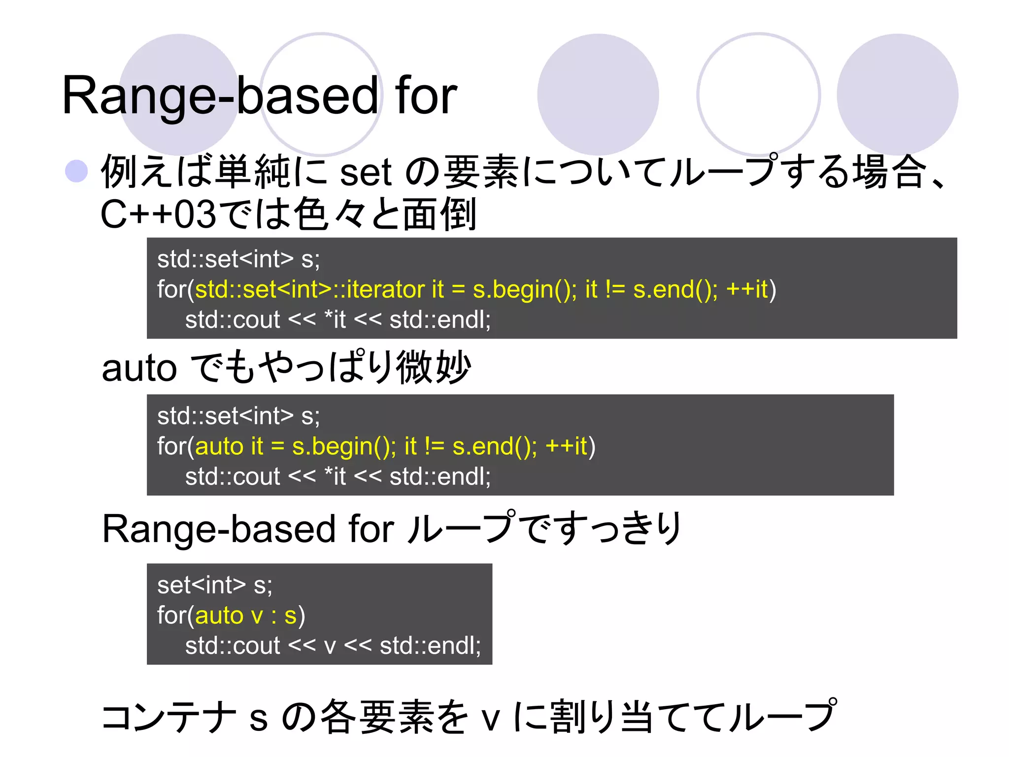 Range-based for
 例えば単純に set の要素についてループする場合、
  C++03では色々と面倒
   std::set<int> s;
   for(std::set<int>::iterator it = s.begin(); it != s.end(); ++it)
      std::cout << *it << std::endl;

 auto でもやっぱり微妙
   std::set<int> s;
   for(auto it = s.begin(); it != s.end(); ++it)
      std::cout << *it << std::endl;

 Range-based for ループですっきり
   set<int> s;
   for(auto v : s)
      std::cout << v << std::endl;


 コンテナ s の各要素を v に割り当ててループ
 