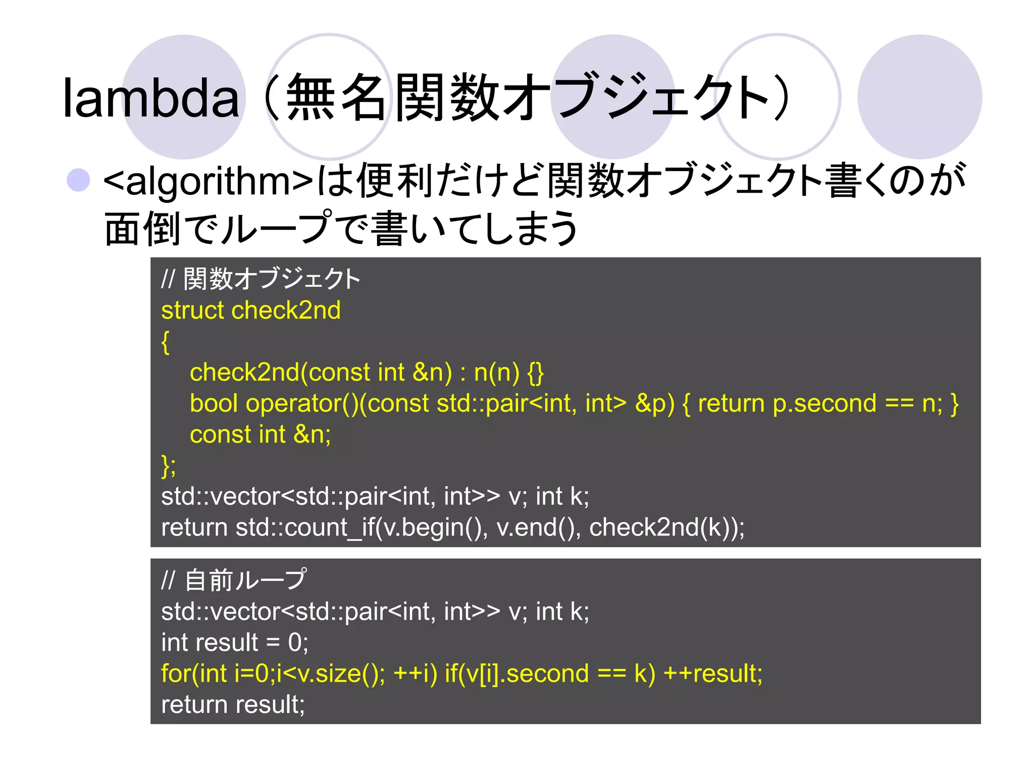 lambda （無名関数オブジェクト）
 <algorithm>は便利だけど関数オブジェクト書くのが
  面倒でループで書いてしまう
   // 関数オブジェクト
   struct check2nd
   {
      check2nd(const int &n) : n(n) {}
      bool operator()(const std::pair<int, int> &p) { return p.second == n; }
      const int &n;
   };
   std::vector<std::pair<int, int>> v; int k;
   return std::count_if(v.begin(), v.end(), check2nd(k));

   // 自前ループ
   std::vector<std::pair<int, int>> v; int k;
   int result = 0;
   for(int i=0;i<v.size(); ++i) if(v[i].second == k) ++result;
   return result;
 