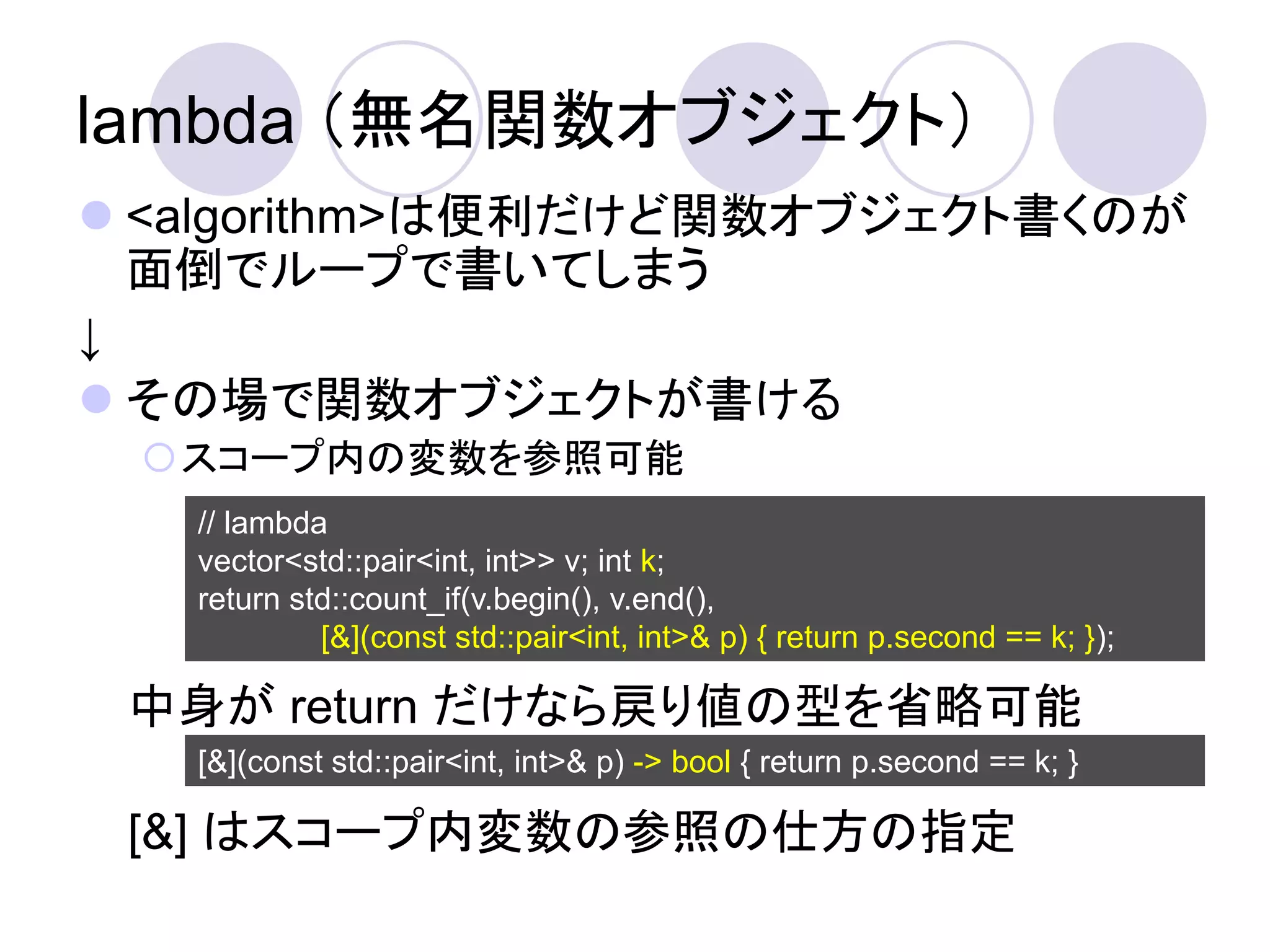 lambda （無名関数オブジェクト）
 <algorithm>は便利だけど関数オブジェクト書くのが
  面倒でループで書いてしまう
↓
 その場で関数オブジェクトが書ける
 スコープ内の変数を参照可能
   // lambda
   vector<std::pair<int, int>> v; int k;
   return std::count_if(v.begin(), v.end(),
            [&](const std::pair<int, int>& p) { return p.second == k; });

 中身が return だけなら戻り値の型を省略可能
   [&](const std::pair<int, int>& p) -> bool { return p.second == k; }

 [&] はスコープ内変数の参照の仕方の指定
 